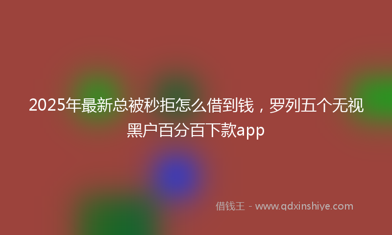 2025年最新总被秒拒怎么借到钱，罗列五个无视黑户百分百下款app