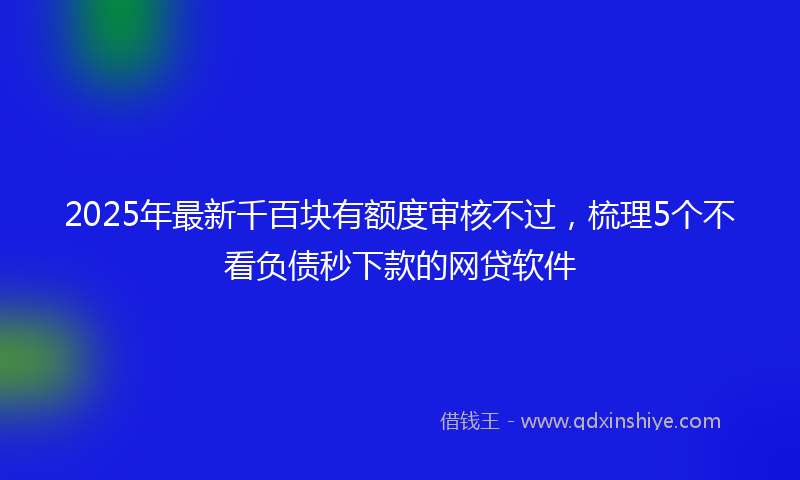 2025年最新千百块有额度审核不过，梳理5个不看负债秒下款的网贷软件