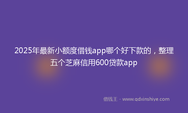 2025年最新小额度借钱app哪个好下款的，整理五个芝麻信用600贷款app