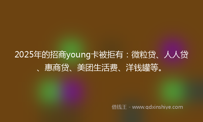 2025年的招商young卡被拒有：微粒贷、人人贷、惠商贷、美团生活费、洋钱罐等。