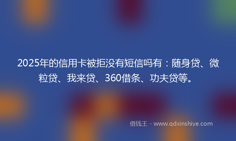 2025年的信用卡被拒没有短信吗有：随身贷、微粒贷、我来贷、360借条、功夫贷等。