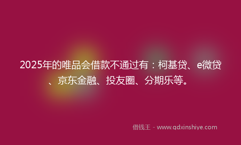 2025年的唯品会借款不通过有：柯基贷、e微贷、京东金融、投友圈、分期乐等。