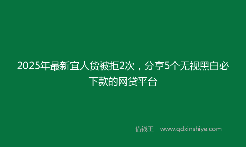 2025年最新宜人货被拒2次，分享5个无视黑白必下款的网贷平台