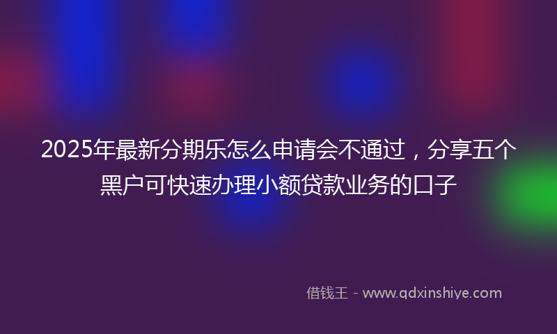 2025年最新分期乐怎么申请会不通过，分享五个黑户可快速办理小额贷款业务的口子