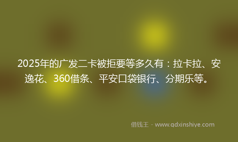 2025年的广发二卡被拒要等多久有：拉卡拉、安逸花、360借条、平安口袋银行、分期乐等。