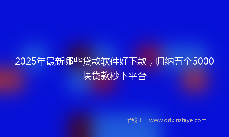 2025年最新哪些贷款软件好下款，归纳五个5000块贷款秒下平台