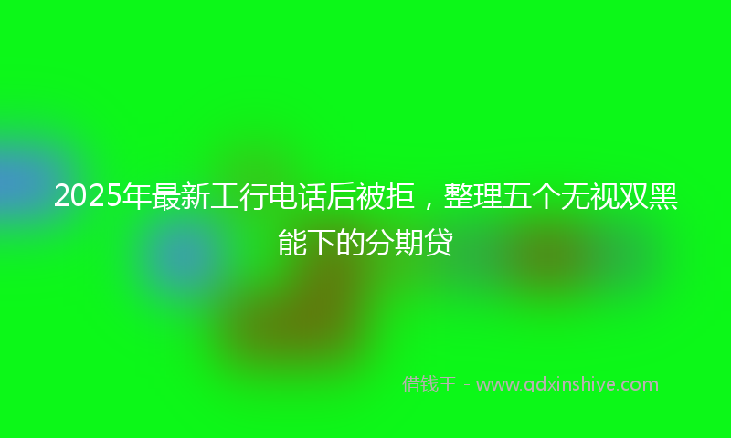 2025年最新工行电话后被拒，整理五个无视双黑能下的分期贷