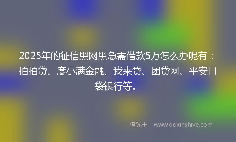 2025年的征信黑网黑急需借款5万怎么办呢有：拍拍贷、度小满金融、我来贷、团贷网、平安口袋银行等。