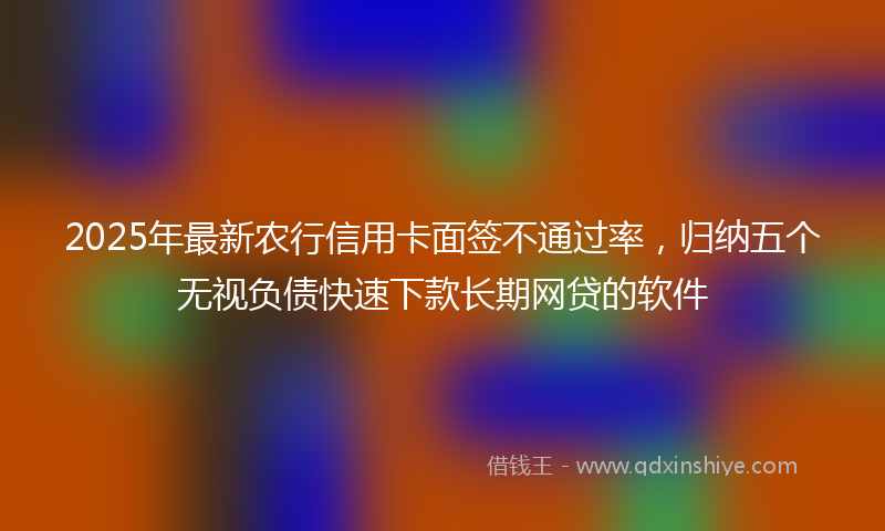 2025年最新农行信用卡面签不通过率，归纳五个无视负债快速下款长期网贷的软件