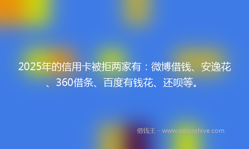2025年的信用卡被拒两家有：微博借钱、安逸花、360借条、百度有钱花、还呗等。