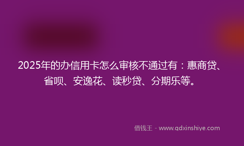 2025年的办信用卡怎么审核不通过有：惠商贷、省呗、安逸花、读秒贷、分期乐等。