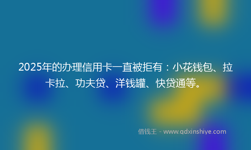 2025年的办理信用卡一直被拒有：小花钱包、拉卡拉、功夫贷、洋钱罐、快贷通等。