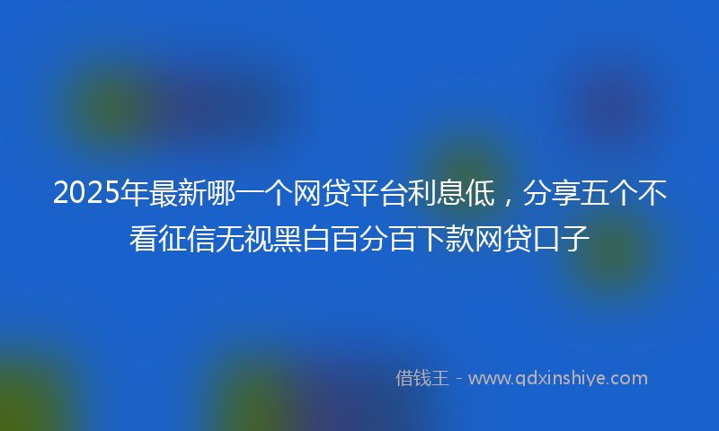 2025年最新哪一个网贷平台利息低，分享五个不看征信无视黑白百分百下款网贷口子