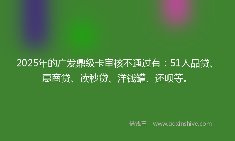 2025年的广发鼎级卡审核不通过有：51人品贷、惠商贷、读秒贷、洋钱罐、还呗等。