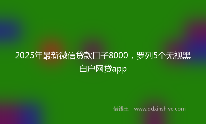 2025年最新微信贷款口子8000，罗列5个无视黑白户网贷app