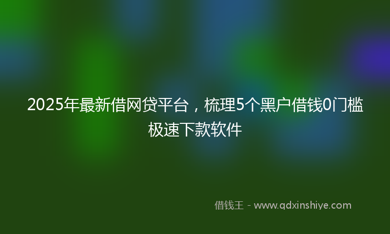 2025年最新借网贷平台，梳理5个黑户借钱0门槛极速下款软件