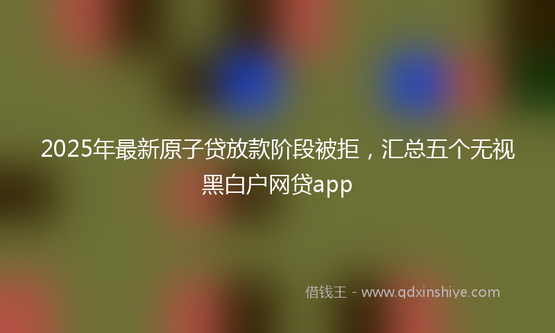 2025年最新原子贷放款阶段被拒，汇总五个无视黑白户网贷app