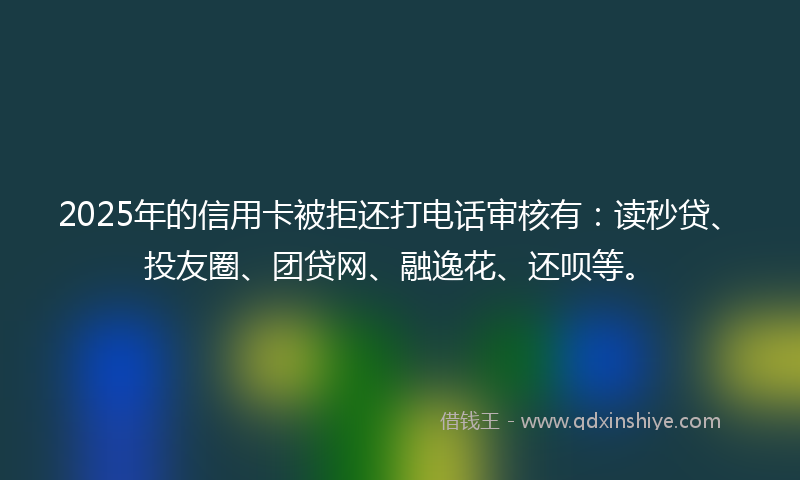 2025年的信用卡被拒还打电话审核有：读秒贷、投友圈、团贷网、融逸花、还呗等。