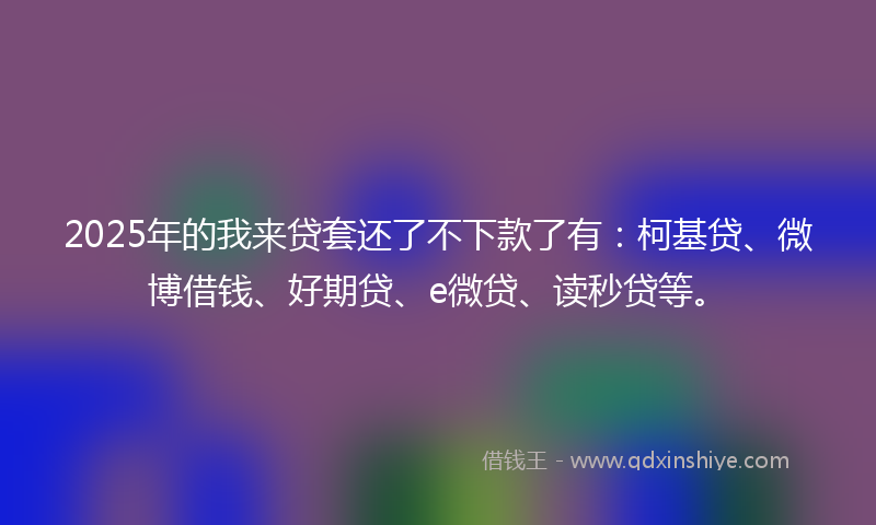 2025年的我来贷套还了不下款了有：柯基贷、微博借钱、好期贷、e微贷、读秒贷等。