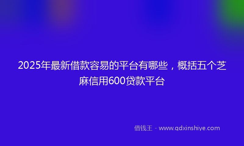 2025年最新借款容易的平台有哪些，概括五个芝麻信用600贷款平台