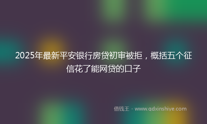 2025年最新平安银行房贷初审被拒，概括五个征信花了能网贷的口子