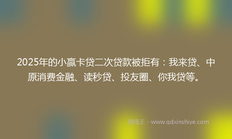 2025年的小赢卡贷二次贷款被拒有：我来贷、中原消费金融、读秒贷、投友圈、你我贷等。