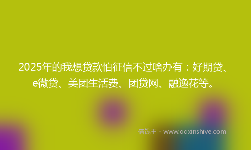 2025年的我想贷款怕征信不过啥办有：好期贷、e微贷、美团生活费、团贷网、融逸花等。