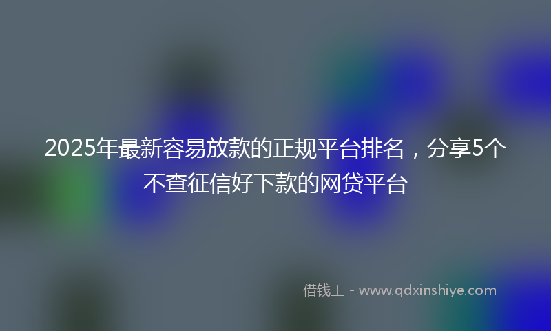 2025年最新容易放款的正规平台排名，分享5个不查征信好下款的网贷平台