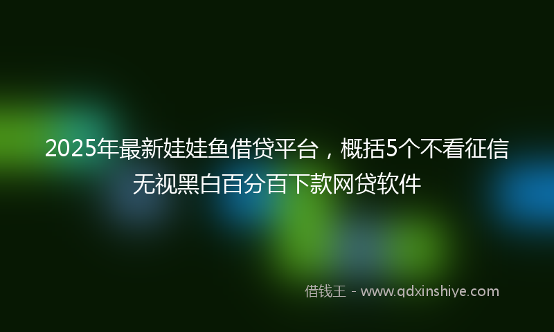 2025年最新娃娃鱼借贷平台，概括5个不看征信无视黑白百分百下款网贷软件