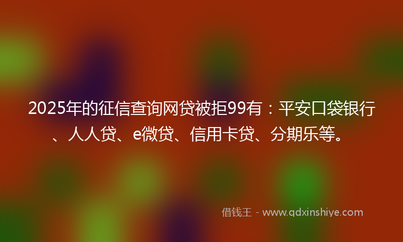 2025年的征信查询网贷被拒99有：平安口袋银行、人人贷、e微贷、信用卡贷、分期乐等。