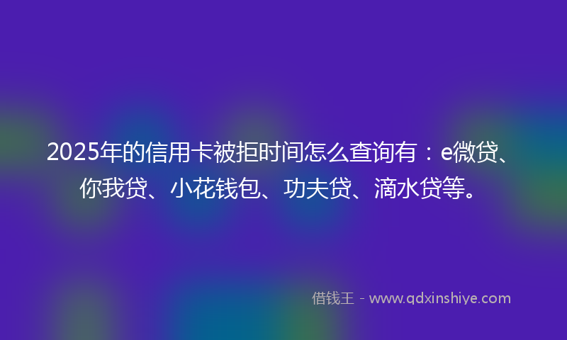 2025年的信用卡被拒时间怎么查询有：e微贷、你我贷、小花钱包、功夫贷、滴水贷等。