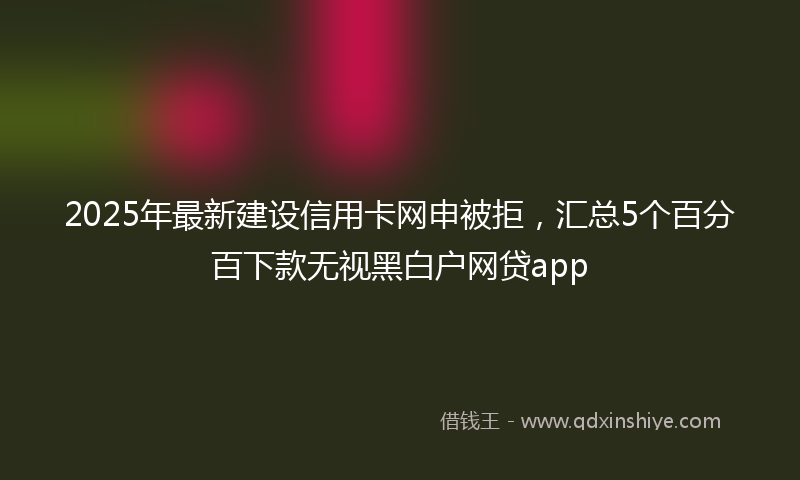 2025年最新建设信用卡网申被拒，汇总5个百分百下款无视黑白户网贷app