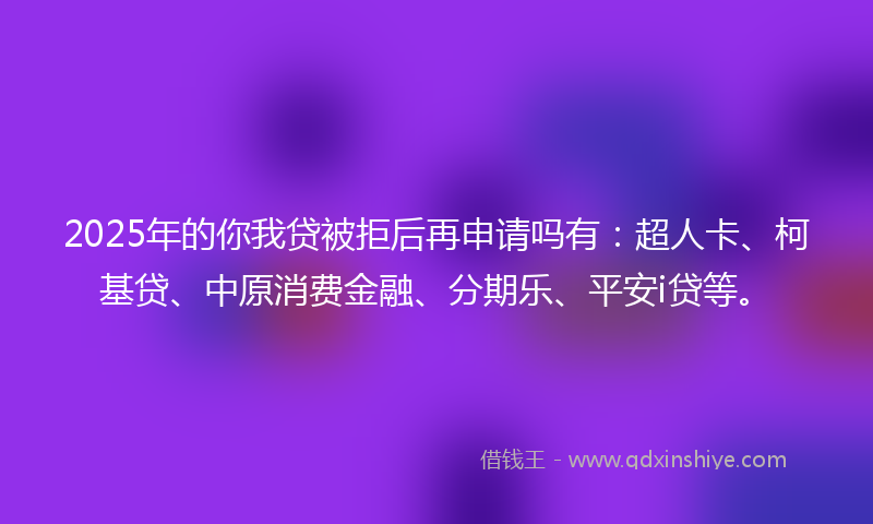 2025年的你我贷被拒后再申请吗有：超人卡、柯基贷、中原消费金融、分期乐、平安i贷等。