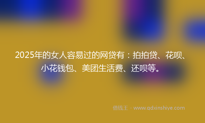 2025年的女人容易过的网贷有：拍拍贷、花呗、小花钱包、美团生活费、还呗等。