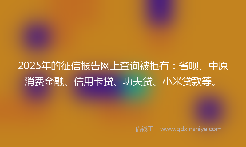 2025年的征信报告网上查询被拒有：省呗、中原消费金融、信用卡贷、功夫贷、小米贷款等。