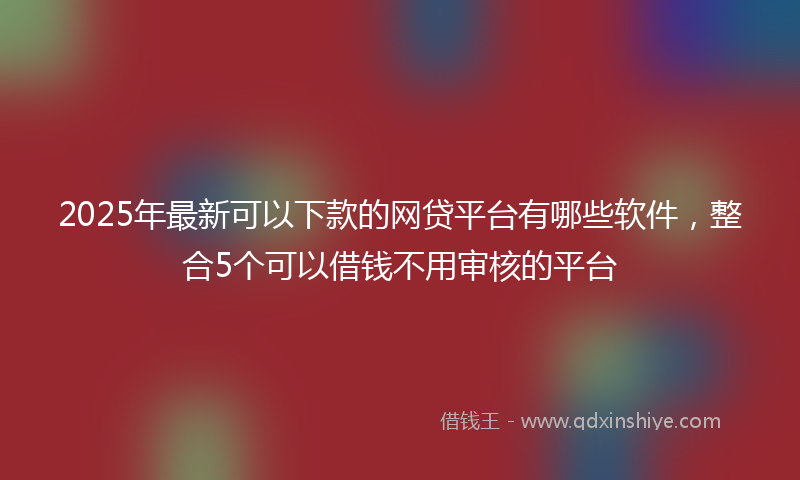 2025年最新可以下款的网贷平台有哪些软件，整合5个可以借钱不用审核的平台