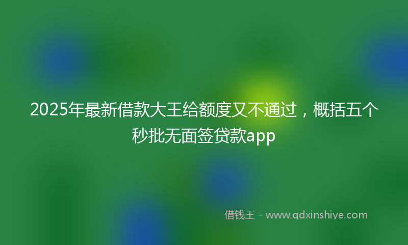 2025年最新借款大王给额度又不通过，概括五个秒批无面签贷款app