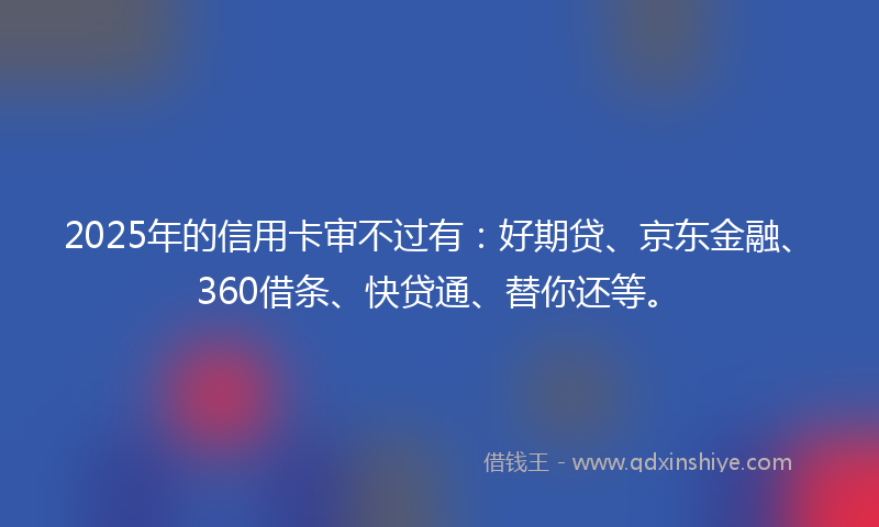 2025年的信用卡审不过有：好期贷、京东金融、360借条、快贷通、替你还等。