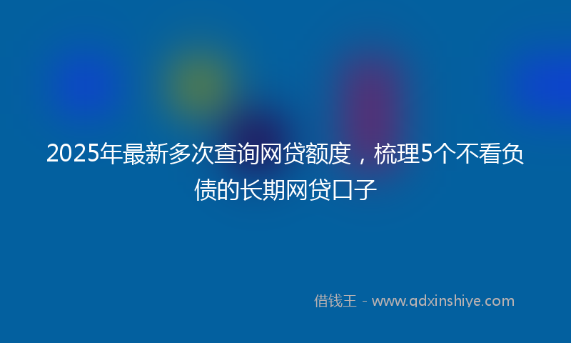 2025年最新多次查询网贷额度，梳理5个不看负债的长期网贷口子