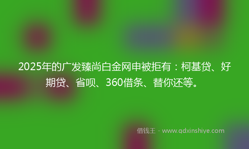 2025年的广发臻尚白金网申被拒有：柯基贷、好期贷、省呗、360借条、替你还等。