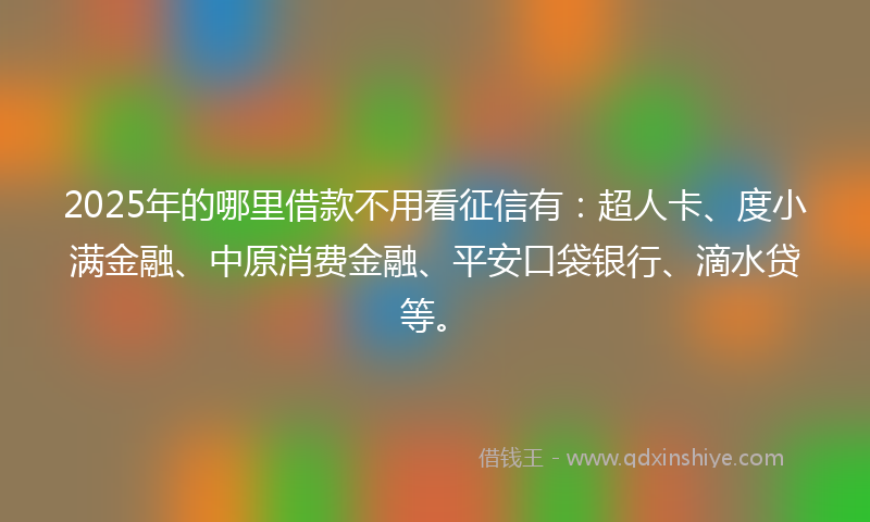 2025年的哪里借款不用看征信有：超人卡、度小满金融、中原消费金融、平安口袋银行、滴水贷等。