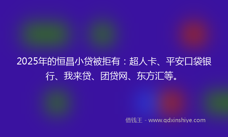 2025年的恒昌小贷被拒有：超人卡、平安口袋银行、我来贷、团贷网、东方汇等。