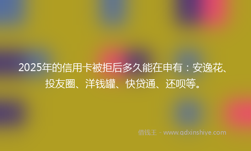2025年的信用卡被拒后多久能在申有：安逸花、投友圈、洋钱罐、快贷通、还呗等。