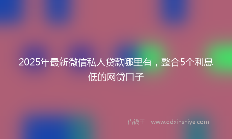 2025年最新微信私人贷款哪里有，整合5个利息低的网贷口子