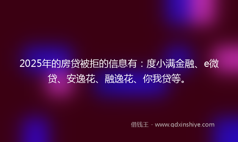 2025年的房贷被拒的信息有：度小满金融、e微贷、安逸花、融逸花、你我贷等。