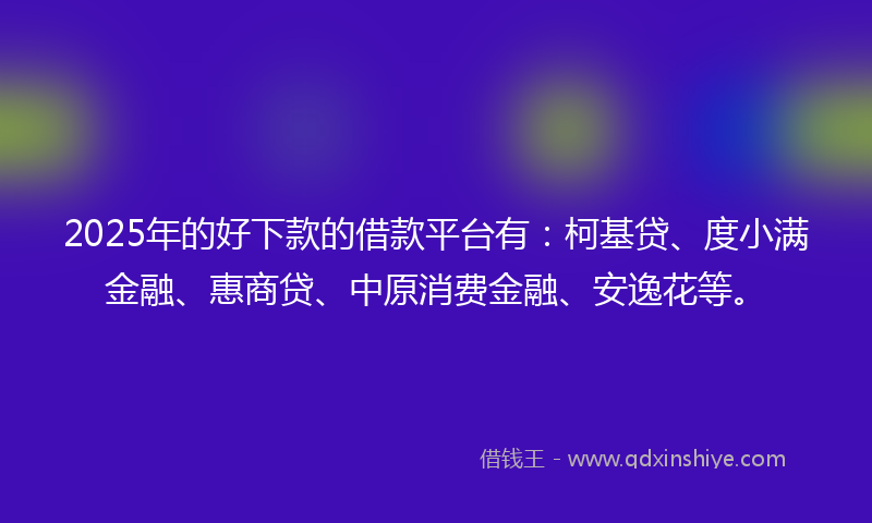 2025年的好下款的借款平台有：柯基贷、度小满金融、惠商贷、中原消费金融、安逸花等。