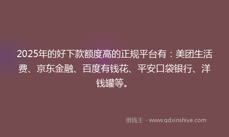 2025年的好下款额度高的正规平台有：美团生活费、京东金融、百度有钱花、平安口袋银行、洋钱罐等。
