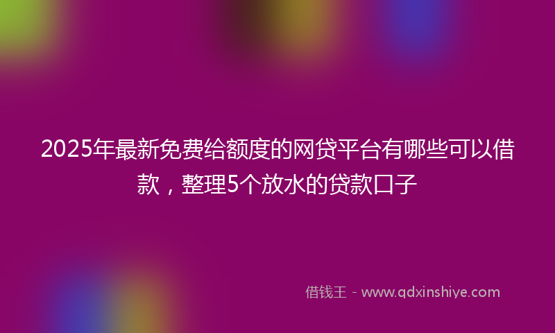 2025年最新免费给额度的网贷平台有哪些可以借款，整理5个放水的贷款口子