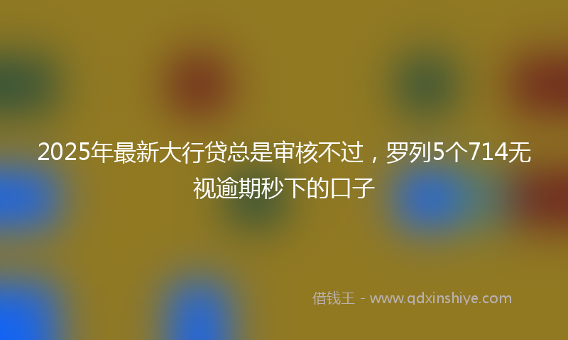 2025年最新大行贷总是审核不过，罗列5个714无视逾期秒下的口子