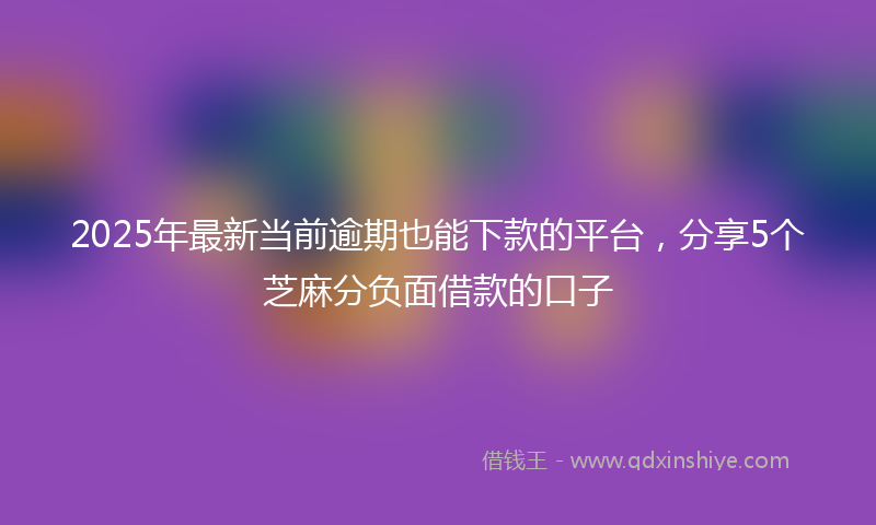 2025年最新当前逾期也能下款的平台，分享5个芝麻分负面借款的口子